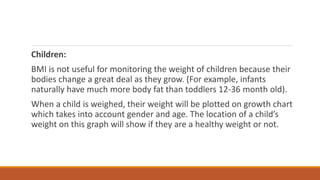 Children:
BMI is not useful for monitoring the weight of children because their
bodies change a great deal as they grow. (For example, infants
naturally have much more body fat than toddlers 12-36 month old).
When a child is weighed, their weight will be plotted on growth chart
which takes into account gender and age. The location of a child’s
weight on this graph will show if they are a healthy weight or not.
 
