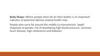 Body Shape: Where people store fat on their bodies is an important
indicator of potential obesity-related health risks.
People who carry fat around the middle (a characteristic ‘apple’
shape)are at greater risk of developing high blood pressure, coronary
heart disease, high cholesterol and diabetes.
 
