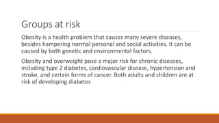 Groups at risk
Obesity is a health problem that causes many severe diseases,
besides hampering normal personal and social activities. It can be
caused by both genetic and environmental factors.
Obesity and overweight pose a major risk for chronic diseases,
including type 2 diabetes, cardiovascular disease, hypertension and
stroke, and certain forms of cancer. Both adults and children are at
risk of developing diabetes
 