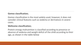Gomez classification;
Gomez classification is the most widely used; however, it does not
consider clinical features such as oedema or dermatosis in severe
cases.
Wellcome classification;
Protein energy malnutrition is classified according to presence or
absence of oedema and weight deficit of the child according to their
age, as shown in the table below
 