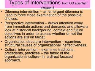 Types of Interventions from OD scientist
viewpoint
• Dilemma intervention – an emergent dilemma is
used to force close examination of the possible
choices.
• Perspective intervention – draws attention away
from immediate actions and demands and allows a
look at historical background, context and future
objectives in order to assess whether or not the
actions are still on target.
• Organization structure intervention – examines
structural causes of organizational ineffectiveness.
• Cultural intervention – examines traditions,
precedents, practices – the fabric of the
organization’s culture- in a direct focused
approach.
 