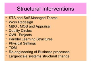 Structural Interventions
• STS and Self-Managed Teams
• Work Redesign
• MBO , MOS and Appraisal
• Quality Circles
• QWL Projects
• Parallel Learning Structures
• Physical Settings
• TQM
• Re-engineering of Business processes
• Large-scale systems structural change
 