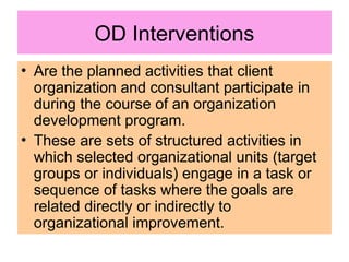 OD Interventions
• Are the planned activities that client
organization and consultant participate in
during the course of an organization
development program.
• These are sets of structured activities in
which selected organizational units (target
groups or individuals) engage in a task or
sequence of tasks where the goals are
related directly or indirectly to
organizational improvement.
 