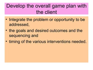 Develop the overall game plan with
the client
• Integrate the problem or opportunity to be
addressed,
• the goals and desired outcomes and the
sequencing and
• timing of the various interventions needed.
 
