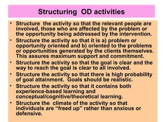 Structuring OD activities
• Structure the activity so that the relevant people are
involved, those who are affected by the problem or
the opportunity being addressed by the intervention.
• Structure the activity so that it is a) problem or
opportunity oriented and b) oriented to the problems
or opportunities generated by the clients themselves.
This assures maximum support and commitment.
• Structure the activity so that the goal is clear and the
way to reach the goal is clear to all involved.
• Structure the activity so that there is high probability
of goal attainment. Goals should be realistic.
• Structure the activity so that it contains both
experience-based learning and
conceptual/cognitive/theoretical learning.
• Structure the climate of the activity so that
individuals are “freed up” rather than anxious or
defensive.
 