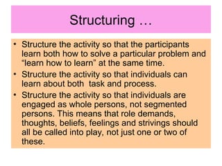 Structuring …
• Structure the activity so that the participants
learn both how to solve a particular problem and
“learn how to learn” at the same time.
• Structure the activity so that individuals can
learn about both task and process.
• Structure the activity so that individuals are
engaged as whole persons, not segmented
persons. This means that role demands,
thoughts, beliefs, feelings and strivings should
all be called into play, not just one or two of
these.
 