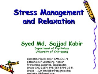 Stress ManagementStress Management
and Relaxationand Relaxation
Syed Md. Sajjad Kabir
Department of Psychology
University of Chittagong
Book Reference: Kabir, SMS (2017).
Essentials of Counseling. Abosar
Prokashana Sangstha, Banglabazar,
Dhaka-1100 ISBN: 978-984-8798-22-5,
Dkaka - 1100; smskabir@psy.jnu.ac.bd;
 