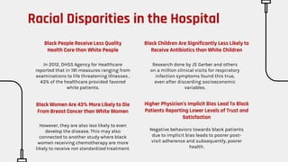 Black People Receive Less Quality
Health Care than White People
In 2012, DHSS Agency for Healthcare
reported that in 191 measures ranging from
examinations to life threatening illnesses ,
43% of the healthcare provided favored
white patients.
Black Children Are Significantly Less Likely to
Receive Antibiotics than White Children
Research done by JS Gerber and others
on a million clinical visits for respiratory
infection symptoms found this true,
even after discarding socioeconomic
variables.
Black Women Are 43% More Likely to Die
From Breast Cancer than White Women
However, they are also less likely to even
develop the disease. This may also
connected to another study where black
women receiving chemotherapy are more
likely to receive non standardized treatment.
Higher Physician’s Implicit Bias Lead To Black
Patients Reporting Lower Levels of Trust and
Satisfaction
Negative behaviors towards black patients
due to implicit bias leads to poorer post-
visit adherence and subsequently, poorer
health.
Racial Disparities in the Hospital
 