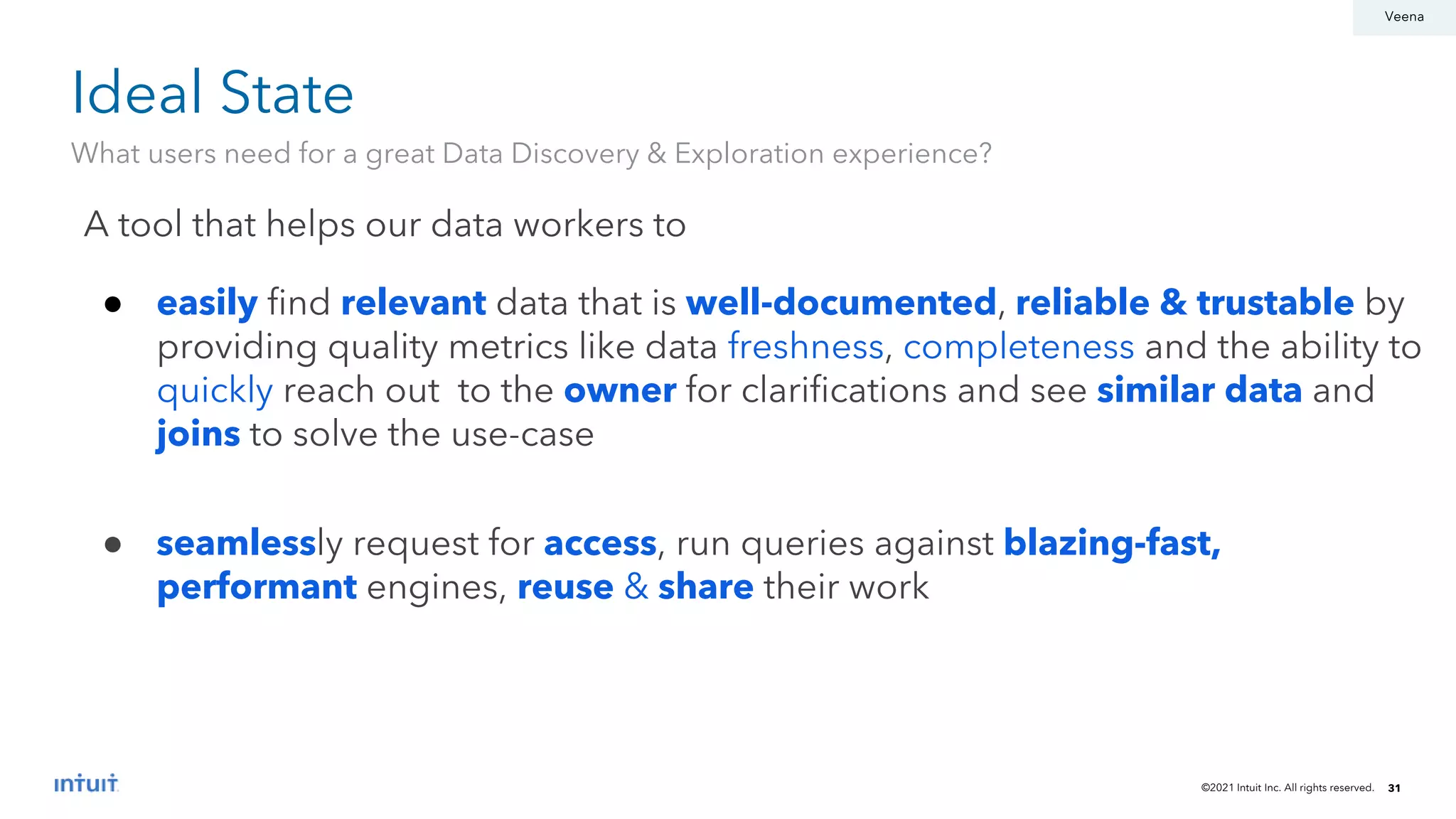 ©2021 Intuit Inc. All rights reserved. 31
Ideal State
What users need for a great Data Discovery & Exploration experience?
A tool that helps our data workers to
● easily find relevant data that is well-documented, reliable & trustable by
providing quality metrics like data freshness, completeness and the ability to
quickly reach out to the owner for clarifications and see similar data and
joins to solve the use-case
● seamlessly request for access, run queries against blazing-fast,
performant engines, reuse & share their work
Veena
 