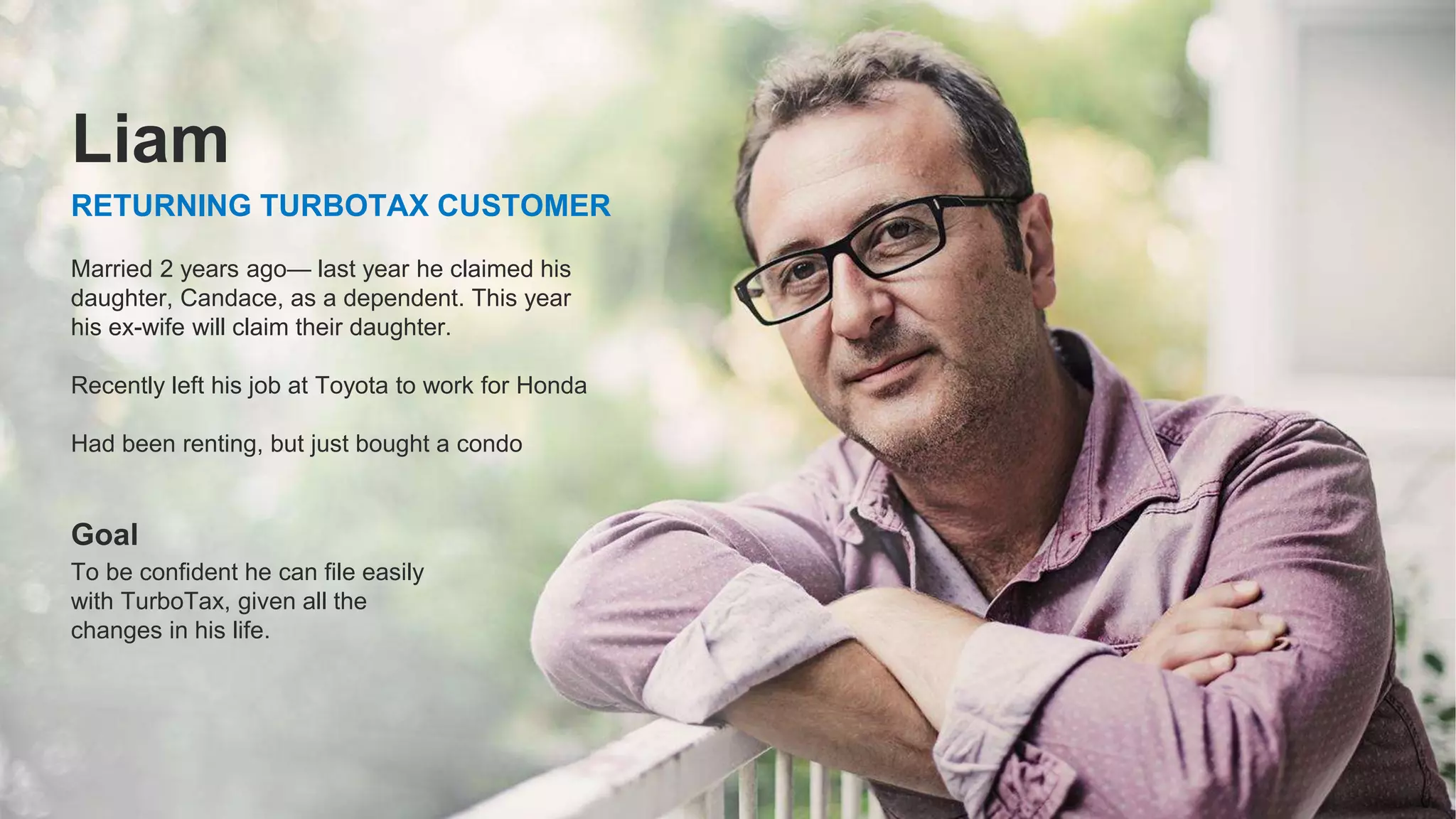 ©2021 Intuit Inc. All rights reserved. 5
Married 2 years ago— last year he claimed his
daughter, Candace, as a dependent. This year
his ex-wife will claim their daughter.
Recently left his job at Toyota to work for Honda
Had been renting, but just bought a condo
Goal
To be confident he can file easily
with TurboTax, given all the
changes in his life.
RETURNING TURBOTAX CUSTOMER
Liam
 