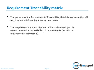 Page 34Classification: Restricted
• The purpose of the Requirements Traceability Matrix is to ensure that all
requirements defined for a system are tested.
• The requirements traceability matrix is usually developed in
concurrence with the initial list of requirements (functional
requirements documents)
Requirement Traceability matrix
 