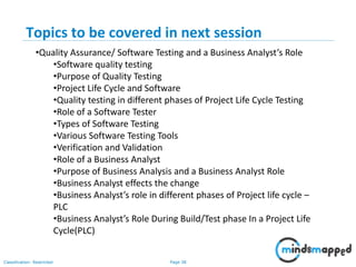 Page 38Classification: Restricted
Topics to be covered in next session
•Quality Assurance/ Software Testing and a Business Analyst’s Role
•Software quality testing
•Purpose of Quality Testing
•Project Life Cycle and Software
•Quality testing in different phases of Project Life Cycle Testing
•Role of a Software Tester
•Types of Software Testing
•Various Software Testing Tools
•Verification and Validation
•Role of a Business Analyst
•Purpose of Business Analysis and a Business Analyst Role
•Business Analyst effects the change
•Business Analyst’s role in different phases of Project life cycle –
PLC
•Business Analyst’s Role During Build/Test phase In a Project Life
Cycle(PLC)
 