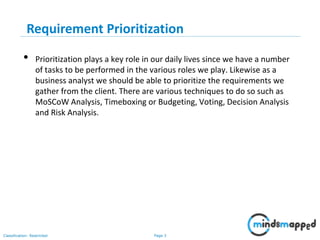 Page 3Classification: Restricted
Requirement Prioritization
• Prioritization plays a key role in our daily lives since we have a number
of tasks to be performed in the various roles we play. Likewise as a
business analyst we should be able to prioritize the requirements we
gather from the client. There are various techniques to do so such as
MoSCoW Analysis, Timeboxing or Budgeting, Voting, Decision Analysis
and Risk Analysis.
 