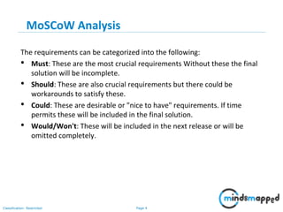 Page 4Classification: Restricted
MoSCoW Analysis
The requirements can be categorized into the following:
• Must: These are the most crucial requirements Without these the final
solution will be incomplete.
• Should: These are also crucial requirements but there could be
workarounds to satisfy these.
• Could: These are desirable or "nice to have" requirements. If time
permits these will be included in the final solution.
• Would/Won't: These will be included in the next release or will be
omitted completely.
 