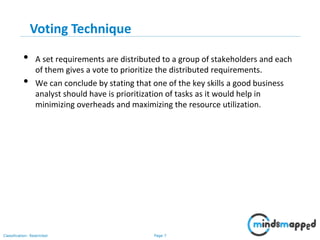 Page 7Classification: Restricted
Voting Technique
• A set requirements are distributed to a group of stakeholders and each
of them gives a vote to prioritize the distributed requirements.
• We can conclude by stating that one of the key skills a good business
analyst should have is prioritization of tasks as it would help in
minimizing overheads and maximizing the resource utilization.
 