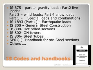 IS Codes and handbooks
 IS 875 : part 1- gravity loads: Part2 live
loads:
Part 3 – wind loads: Part 4 snow loads:
Part 5 – Special loads and combinations:
 IS 1893 (Part 1) – Earthquake loads
 IS 800 – General Steel Construction
 IS808- Hot rolled sections
 IS 802- OH towers
 IS 806- Steel Tubes
 SP6 (1)- Handbook for str. Steel sections
 Others ….
4/17/2021 Steel Structures 10
 