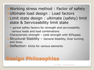 Design Philosophies
Working stress method : Factor of safety
Ultimate load design : Load factors
Limit state design : ultimate (safety) limit
state & Serviceability limit state
- partial safety factors for strength and serviceability
various loads and load combinations
Characteristic strength – yield strength with 95%pass
 Structural Stability – General Stability, Over turning
and Sway
 Deflection- limits for various elements
4/17/2021 Steel Structures 11
 
