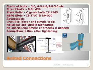 Grade of bolts – 3.6, 4.6,4.8,5.6,5.8 etc
Size of bolts – M5- M36
Black Bolts – C grade bolts IS 1363
HSFG Blots – IS 3757 & IS4000
Advantages:
unskilled labour and simple tools
Noiseless and simple fabrication
No special equipment or process is needed
Connection is thru after tightening
Bolted Connections
4/17/2021 Steel Structures 12
 
