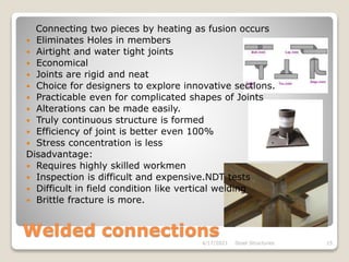 Welded connections
4/17/2021 Steel Structures 15
Connecting two pieces by heating as fusion occurs
 Eliminates Holes in members
 Airtight and water tight joints
 Economical
 Joints are rigid and neat
 Choice for designers to explore innovative sections.
 Practicable even for complicated shapes of Joints
 Alterations can be made easily.
 Truly continuous structure is formed
 Efficiency of joint is better even 100%
 Stress concentration is less
Disadvantage:
 Requires highly skilled workmen
 Inspection is difficult and expensive.NDT tests
 Difficult in field condition like vertical welding
 Brittle fracture is more.
 