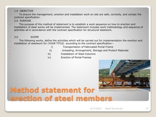 Method statement for
erection of steel members
 1.0 OBJECTIVE
 To ensure the management, erection and installation work on site are safe, correctly, and comply the
contract specification.
 2.0 PURPOSE
 The purpose of this method of statement is to establish a work sequence on how to erection and
installation of steel works will be implemented. The statement includes work methodology and sequence of
activities all in accordance with the contract specification for structural steelwork.
 3.0 SCOPE
 The following works, define the activities which will be carried out for implementation the erection and
installation of steelwork for (YOUR TITLE) according to the contract specification:-
 i) Transportation of Fabricated Portal Frame
 ii) Unloading, Arrangement, Storage and Protect Materials
 iii) Installation of Steel Columns
 iv) Erection of Portal Frames
4/17/2021 Steel Structures 37
 