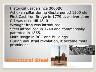 Structural Steel
 Historical usage since 3000BC
 Ashokan pillar during Gupta period 1500 old
 First Cast iron Bridge in 1779 over river siren
 C I was used till 1840
 Wrought iron was introduced.
 Steel introduced in 1740 and commercially
patented in 1855.
 More usage in RCC and Buildings.
 During industrial revolution, it became more
prominent
4/17/2021 Steel Structures 4
 