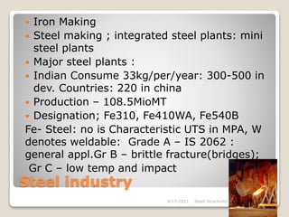 Steel industry
 Iron Making
 Steel making ; integrated steel plants: mini
steel plants
 Major steel plants :
 Indian Consume 33kg/per/year: 300-500 in
dev. Countries: 220 in china
 Production – 108.5MioMT
 Designation; Fe310, Fe410WA, Fe540B
Fe- Steel: no is Characteristic UTS in MPA, W
denotes weldable: Grade A – IS 2062 :
general appl.Gr B – brittle fracture(bridges);
Gr C – low temp and impact
4/17/2021 Steel Structures 5
 