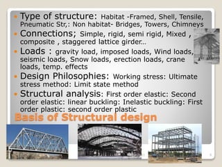 Basis of Structural design
 Type of structure: Habitat -Framed, Shell, Tensile,
Pneumatic Str,: Non habitat- Bridges, Towers, Chimneys
 Connections; Simple, rigid, semi rigid, Mixed ,
composite , staggered lattice girder…
 Loads : gravity load, imposed loads, Wind loads,
seismic loads, Snow loads, erection loads, crane
loads, temp. effects
 Design Philosophies: Working stress: Ultimate
stress method: Limit state method
 Structural analysis: First order elastic: Second
order elastic: linear buckling: Inelastic buckling: First
order plastic: second order plastic
4/17/2021 Steel Structures 9
 