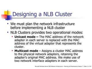 Designing a NLB Cluster We must plan the network infrastructure before implementing a NLB cluster NLB Clusters provides two operational modes: Unicast mode –  The MAC address of the network adapter in each server is replaced with the MAC address of the virtual adapter that represents the cluster.  Multicast mode  – Assigns  a cluster MAC address to the physical network adapters, retaining the adapter’s original MAC address. We make use of two network interface adapters in each server.  
