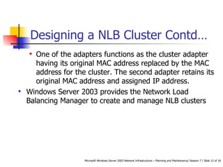 Designing a NLB Cluster  Contd… One of the adapters functions as the cluster adapter having its original MAC address replaced by the MAC address for the cluster. The second adapter retains its original MAC address and assigned IP address.   Windows Server 2003 provides the Network Load Balancing Manager to create and manage NLB clusters 