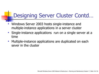 Designing Server Cluster  Contd… Windows Server 2003 hosts single-instance and multiple-instance applications in a server cluster Single-instance applications  run on a single server at a time Multiple-instance applications are duplicated on each sever in the cluster 