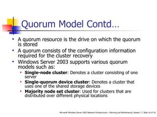 Quorum Model  Contd… A quorum resource is the drive on which the quorum is stored A quorum consists of the configuration information required for the cluster recovery Windows Server 2003 supports various quorum models such as: Single-node cluster : Denotes a cluster consisting of one server Single-quorum device cluster : Denotes a cluster that uses one of the shared storage devices Majority node set cluster : Used for clusters that are distributed over different physical locations 