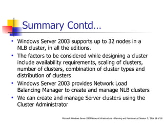 Summary  Contd… Windows Server 2003 supports up to 32 nodes in a NLB cluster, in all the editions. The factors to be considered while designing a cluster include availability requirements, scaling of clusters, number of clusters, combination of cluster types and distribution of clusters Windows Server 2003 provides Network Load Balancing Manager to create and manage NLB clusters We can create and manage Server clusters using the Cluster Administrator 