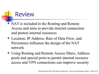 Review  NAT is included in the Routing and Remote Access and aims to provide internet connection and protect internal resources Location, IP Address, Rate of Data Flow, and Persistence influence the design of the NAT network Using Routing and Remote Access filters, Address pools and special ports to permit internal resource access and VPN connections can improve security 
