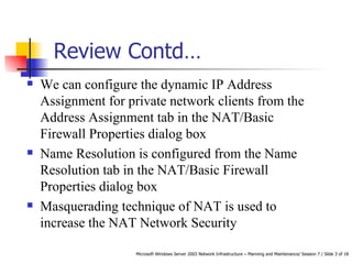 Review Contd…  We can configure the dynamic IP Address Assignment for private network clients from the Address Assignment tab in the NAT/Basic Firewall Properties dialog box Name Resolution is configured from the Name Resolution tab in the NAT/Basic Firewall Properties dialog box Masquerading technique of NAT is used to increase the NAT Network Security 
