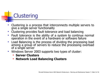 Clustering  Clustering is a process that interconnects multiple servers to give a single server functionality Clustering provides fault tolerance and load balancing Fault tolerance is the ability of a system to continue normal operation in the event of a hardware or software failure Load Balancing is the process of dividing the processing load among a group of servers to reduce the processing overload of a single server Windows Server 2003 supports two types of cluster: Server Clusters Network Load Balancing Clusters 