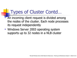 An incoming client request is divided among the nodes of the cluster. Each node processes its request independently Windows Server 2003 operating system supports up to 32 nodes in a NLB cluster Types of Cluster Contd… 