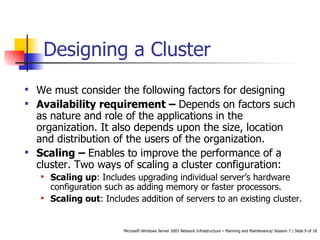 Designing a Cluster We must consider the following factors for designing  Availability requirement –  Depends on factors such as nature and role of the applications in the organization. It also depends upon the size, location and distribution of the users of the organization.  Scaling –  Enables to improve the performance of a cluster. Two ways of scaling a cluster configuration: Scaling up : Includes upgrading individual server’s hardware configuration such as adding memory or faster processors. Scaling out : Includes addition of servers to an existing cluster. 