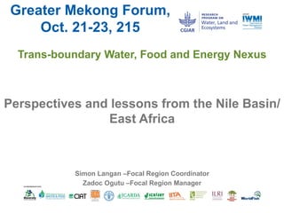Greater Mekong Forum,
Oct. 21-23, 215
Trans-boundary Water, Food and Energy Nexus
Perspectives and lessons from the Nile Basin/
East Africa
Simon Langan –Focal Region Coordinator
Zadoc Ogutu –Focal Region Manager
 
