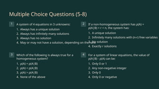 Multiple Choice Questions (5-8)
1 A system of 4 equations in 3 unknowns:
1. Always has a unique solution
2. Always has infinitely many solutions
3. Always has no solution
4. May or may not have a solution, depending on the rank
2 If a non-homogeneous system has ρ(A) =
ρ(A|B) = r < n, the system has:
1. A unique solution
2. Infinitely many solutions with (n-r) free variables
3. No solution
4. Exactly r solutions
3 Which of the following is always true for a
homogeneous system?
1. ρ(A) = ρ(A|B)
2. ρ(A) < ρ(A|B)
3. ρ(A) > ρ(A|B)
4. None of the above
4 For a system of linear equations, the value of
ρ(A|B) - ρ(A) can be:
1. Only 0 or 1
2. Any non-negative integer
3. Only 0
4. Only 0 or negative
 