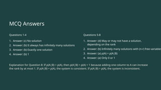 MCQ Answers
Questions 1-4
1. Answer: (c) No solution
2. Answer: (b) It always has infinitely many solutions
3. Answer: (b) Exactly one solution
4. Answer: (b) 1
Questions 5-8
1. Answer: (d) May or may not have a solution,
depending on the rank
2. Answer: (b) Infinitely many solutions with (n-r) free variables
3. Answer: (a) ρ(A) = ρ(A|B)
4. Answer: (a) Only 0 or 1
Explanation for Question 8: If ρ(A|B) > ρ(A), then ρ(A|B) = ρ(A) + 1 because adding one column to A can increase
the rank by at most 1. If ρ(A|B) = ρ(A), the system is consistent. If ρ(A|B) > ρ(A), the system is inconsistent.
 