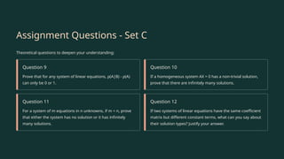Assignment Questions - Set C
Theoretical questions to deepen your understanding:
Question 9
Prove that for any system of linear equations, ρ(A|B) - ρ(A)
can only be 0 or 1.
Question 10
If a homogeneous system AX = 0 has a non-trivial solution,
prove that there are infinitely many solutions.
Question 11
For a system of m equations in n unknowns, if m < n, prove
that either the system has no solution or it has infinitely
many solutions.
Question 12
If two systems of linear equations have the same coefficient
matrix but different constant terms, what can you say about
their solution types? Justify your answer.
 