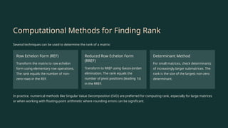 Computational Methods for Finding Rank
Several techniques can be used to determine the rank of a matrix:
Row Echelon Form (REF)
Transform the matrix to row echelon
form using elementary row operations.
The rank equals the number of non-
zero rows in the REF.
Reduced Row Echelon Form
(RREF)
Transform to RREF using Gauss-Jordan
elimination. The rank equals the
number of pivot positions (leading 1s)
in the RREF.
Determinant Method
For small matrices, check determinants
of increasingly larger submatrices. The
rank is the size of the largest non-zero
determinant.
In practice, numerical methods like Singular Value Decomposition (SVD) are preferred for computing rank, especially for large matrices
or when working with floating-point arithmetic where rounding errors can be significant.
 