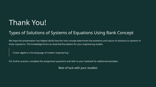 Thank You!
Types of Solutions of Systems of Equations Using Rank Concept
We hope this presentation has helped clarify how the rank concept determines the existence and nature of solutions to systems of
linear equations. This knowledge forms an essential foundation for your engineering studies.
"Linear algebra is the language of modern engineering."
For further practice, complete the assignment questions and refer to your textbook for additional examples.
Best of luck with your studies!
 