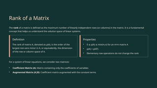 Rank of a Matrix
The rank of a matrix is defined as the maximum number of linearly independent rows (or columns) in the matrix. It is a fundamental
concept that helps us understand the solution space of linear systems.
Definition
The rank of matrix A, denoted as ρ(A), is the order of the
largest non-zero minor in A, or equivalently, the dimension
of the row or column space of A.
Properties
• 0 ρ(A) min(m,n) for an m×n matrix A
≤ ≤
• ρ(A) = ρ(AT)
• Elementary row operations do not change the rank
For a system of linear equations, we consider two matrices:
• Coefficient Matrix (A): Matrix containing only the coefficients of variables
• Augmented Matrix (A|B): Coefficient matrix augmented with the constant terms
 