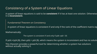 Consistency of a System of Linear Equations
A system of linear equations is said to be consistent if it has at least one solution. Otherwise,
it is inconsistent.
Fundamental Theorem on Consistency
A system of linear equations is consistent if and only if the rank of the coefficient matrix equ
Mathematically:
If ρ(A) ≠ ρ(A|B), then ρ(A) < ρ(A|B), which means the system is inconsistent and has no solutio
This theorem provides a powerful tool for determining whether a system has solutions
without actually solving it.
 