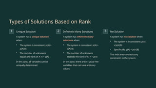 Types of Solutions Based on Rank
1 Unique Solution
A system has a unique solution
when:
• The system is consistent: ρ(A) =
ρ(A|B)
• The number of unknowns
equals the rank of A: n = ρ(A)
In this case, all variables can be
uniquely determined.
2 Infinitely Many Solutions
A system has infinitely many
solutions when:
• The system is consistent: ρ(A) =
ρ(A|B)
• The number of unknowns
exceeds the rank of A: n > ρ(A)
In this case, there are (n - ρ(A)) free
variables that can take arbitrary
values.
3 No Solution
A system has no solution when:
• The system is inconsistent: ρ(A)
≠ ρ(A|B)
• Specifically: ρ(A) < ρ(A|B)
This indicates contradictory
constraints in the system.
 