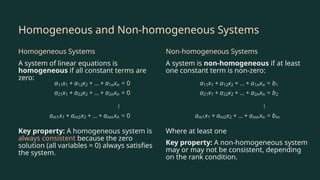 Homogeneous and Non-homogeneous Systems
Homogeneous Systems
A system of linear equations is
homogeneous if all constant terms are
zero:
Key property: A homogeneous system is
always consistent because the zero
solution (all variables = 0) always satisfies
the system.
Non-homogeneous Systems
A system is non-homogeneous if at least
one constant term is non-zero:
Where at least one
Key property: A non-homogeneous system
may or may not be consistent, depending
on the rank condition.
 