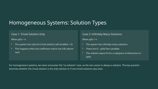 Homogeneous Systems: Solution Types
Case 1: Trivial Solution Only
When ρ(A) = n:
• The system has only the trivial solution (all variables = 0)
• This happens when the coefficient matrix has full column
rank
Case 2: Infinitely Many Solutions
When ρ(A) < n:
• The system has infinitely many solutions
• There are (n - ρ(A)) free variables
• The solution space forms a subspace of dimension (n -
ρ(A))
For homogeneous systems, we never encounter the "no solution" case, as the zero vector is always a solution. The key question
becomes whether this trivial solution is the only solution or if non-trivial solutions also exist.
 