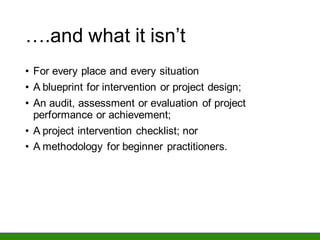 ….and what it isn’t
• For every place and every situation
• A blueprint for intervention or project design;
• An audit, assessment or evaluation of project
performance or achievement;
• A project intervention checklist; nor
• A methodology for beginner practitioners.
 