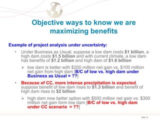 Slide 10
Objective ways to know we are
maximizing benefits
Example of project analysis under uncertainty:
• Under Business as Usual, suppose a low dam costs $1 billion, a
high dam costs $1.5 billion and with current climate, a low dam
has benefits of $1.2 billion and high dam of $1.6 billion
 low dam is better with $200 million net gain vs. $100 million
net gain from high dam [B/C of low vs. high dam under
Business as Usual = ??]
• Because of CC, more intense precipitation is expected,
suppose benefit of low dam rises to $1.3 billion and benefit of
high dam rises to $2 billion
 high dam now better option with $500 million net gain vs. $300
million net gain form low dam [B/C of low vs. high dam
under CC scenario = ??]
 